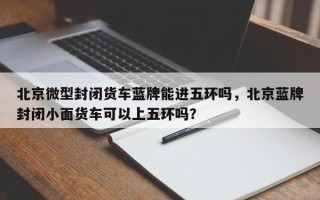 北京微型封闭货车蓝牌能进五环吗，北京蓝牌封闭小面货车可以上五环吗？