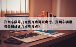 郑州车限号几点到几点可以出行，郑州车辆限号最新规定几点到几点？