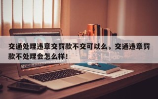 交通处理违章交罚款不交可以么，交通违章罚款不处理会怎么样！