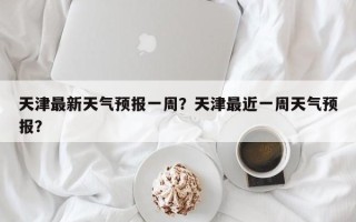 天津最新天气预报一周？天津最近一周天气预报？