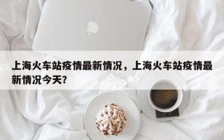 上海火车站疫情最新情况，上海火车站疫情最新情况今天？