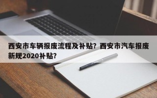 西安市车辆报废流程及补贴？西安市汽车报废新规2020补贴？