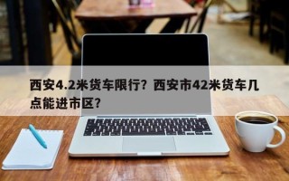 西安4.2米货车限行？西安市42米货车几点能进市区？