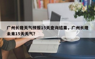 广州长隆天气预报15天查询结果，广州长隆未来15天天气？