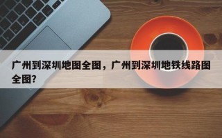 广州到深圳地图全图，广州到深圳地铁线路图全图？