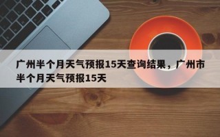 广州半个月天气预报15天查询结果，广州市半个月天气预报15天