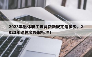 2023年退休职工丧葬费新规定是多少，2023年退休金领取标准！