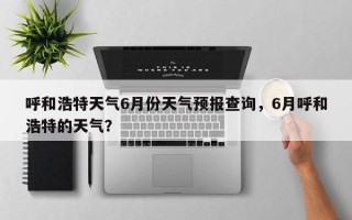 呼和浩特天气6月份天气预报查询，6月呼和浩特的天气？