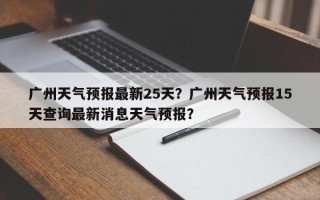 广州天气预报最新25天？广州天气预报15天查询最新消息天气预报？