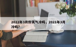 2022年3月份天气冷吗，2021年3月冷吗?