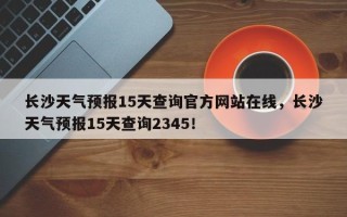 长沙天气预报15天查询官方网站在线，长沙天气预报15天查询2345！