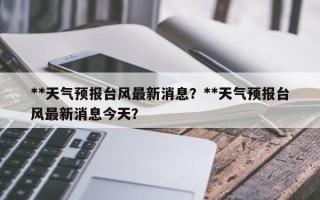 **天气预报台风最新消息？**天气预报台风最新消息今天？