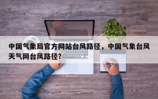 中国气象局官方网站台风路径，中国气象台风天气网台风路径？