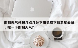 即刻天气预报几点几分下雨免费下载卫星云图，搜一下即刻天气？