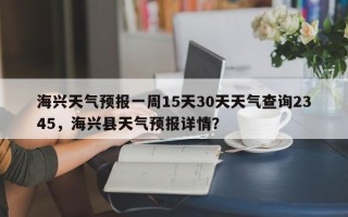 海兴天气预报一周15天30天天气查询2345，海兴县天气预报详情？