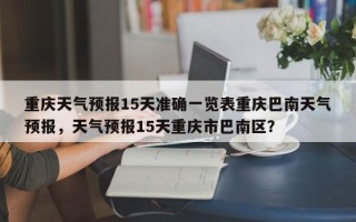 重庆天气预报15天准确一览表重庆巴南天气预报，天气预报15天重庆市巴南区？