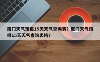 厦门天气预报15天天气查询表？厦门天气预报15天天气查询表格？