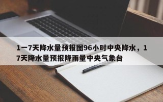 1一7天降水量预报图96小时中央降水，17天降水量预报降雨量中央气象台