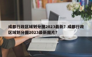 成都行政区域划分图2023最新？成都行政区域划分图2023最新图片？