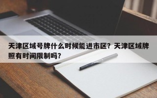 天津区域号牌什么时候能进市区？天津区域牌照有时间限制吗？