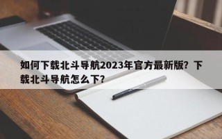 如何下载北斗导航2023年官方最新版？下载北斗导航怎么下？