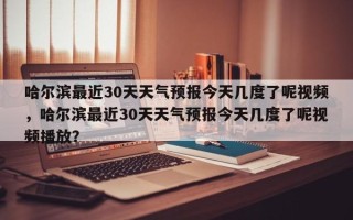 哈尔滨最近30天天气预报今天几度了呢视频，哈尔滨最近30天天气预报今天几度了呢视频播放？