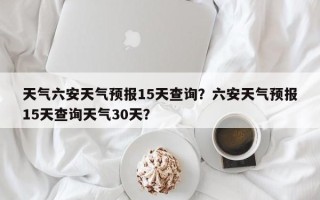 天气六安天气预报15天查询？六安天气预报15天查询天气30天？