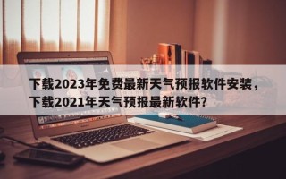 下载2023年免费最新天气预报软件安装，下载2021年天气预报最新软件？