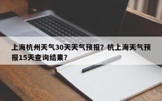 上海杭州天气30天天气预报？杭上海天气预报15天查询结果？