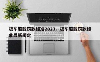 货车超载罚款标准2023，货车超载罚款标准最新规定