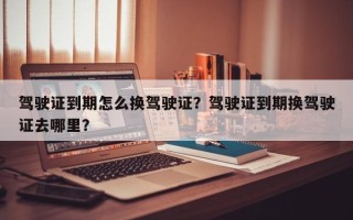 驾驶证到期怎么换驾驶证？驾驶证到期换驾驶证去哪里？