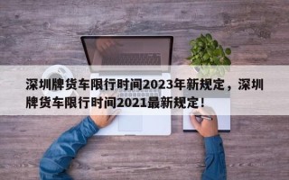 深圳牌货车限行时间2023年新规定，深圳牌货车限行时间2021最新规定！