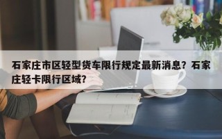 石家庄市区轻型货车限行规定最新消息？石家庄轻卡限行区域？