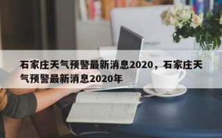 石家庄天气预警最新消息2020，石家庄天气预警最新消息2020年