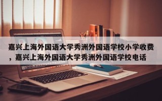 嘉兴上海外国语大学秀洲外国语学校小学收费，嘉兴上海外国语大学秀洲外国语学校电话