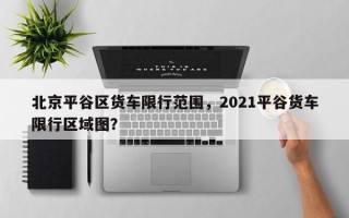 北京平谷区货车限行范围，2021平谷货车限行区域图？