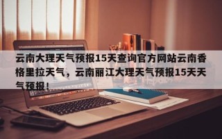 云南大理天气预报15天查询官方网站云南香格里拉天气，云南丽江大理天气预报15天天气预报！