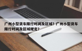 广州小型货车限行时间及区域？广州小型货车限行时间及区域规定？