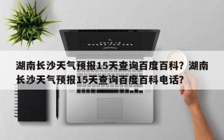 湖南长沙天气预报15天查询百度百科？湖南长沙天气预报15天查询百度百科电话？