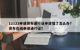 12123申请货车通行证申请错了怎么办？货车在线申请通行证？