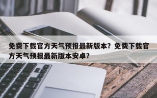 免费下载官方天气预报最新版本？免费下载官方天气预报最新版本安卓？