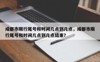 成都市限行尾号和时间几点到几点，成都市限行尾号和时间几点到几点结束？