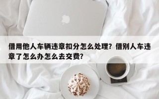 借用他人车辆违章扣分怎么处理？借别人车违章了怎么办怎么去交费？