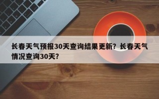 长春天气预报30天查询结果更新？长春天气情况查询30天？