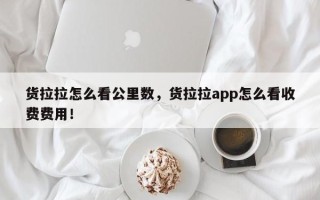 货拉拉怎么看公里数，货拉拉app怎么看收费费用！