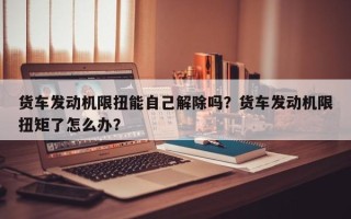 货车发动机限扭能自己解除吗？货车发动机限扭矩了怎么办？