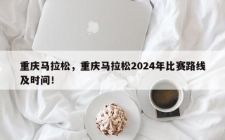 重庆马拉松，重庆马拉松2024年比赛路线及时间！