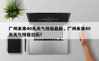 广州未来40天天气预报最新，广州未来40天天气预报日历？