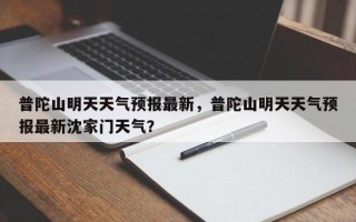 普陀山明天天气预报最新，普陀山明天天气预报最新沈家门天气？