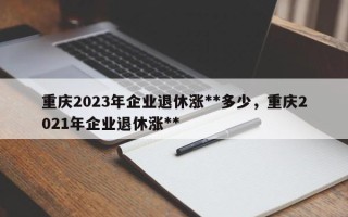 重庆2023年企业退休涨**多少，重庆2021年企业退休涨**